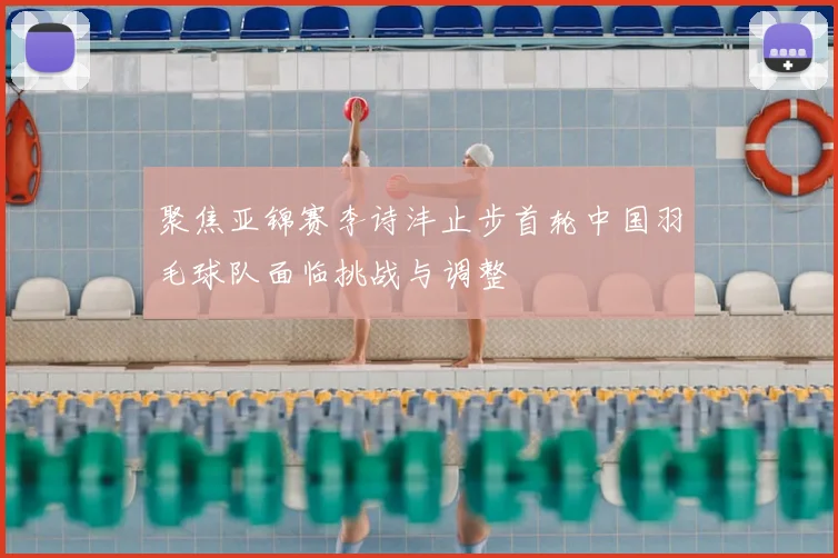 聚焦亚锦赛李诗沣止步首轮中国羽毛球队面临挑战与调整
