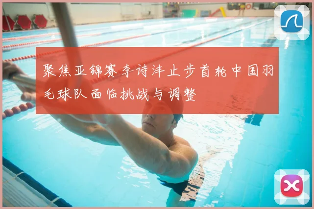 聚焦亚锦赛李诗沣止步首轮中国羽毛球队面临挑战与调整