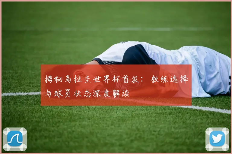 揭秘乌拉圭世界杯首发：教练选择与球员状态深度解读
